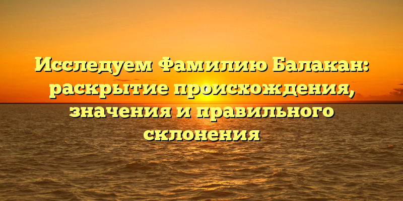 Исследуем Фамилию Балакан: раскрытие происхождения, значения и правильного склонения