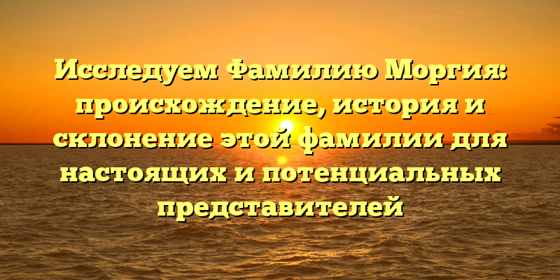 Исследуем Фамилию Моргия: происхождение, история и склонение этой фамилии для настоящих и потенциальных представителей
