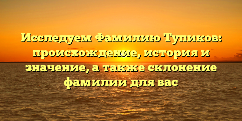 Исследуем Фамилию Тупиков: происхождение, история и значение, а также склонение фамилии для вас