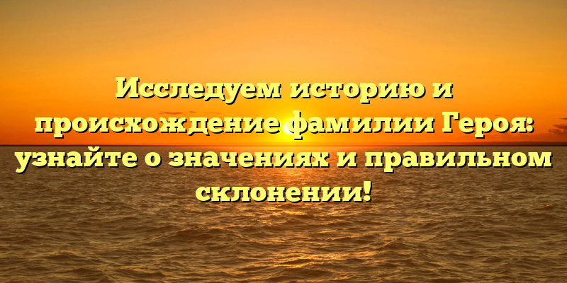 Исследуем историю и происхождение фамилии Героя: узнайте о значениях и правильном склонении!