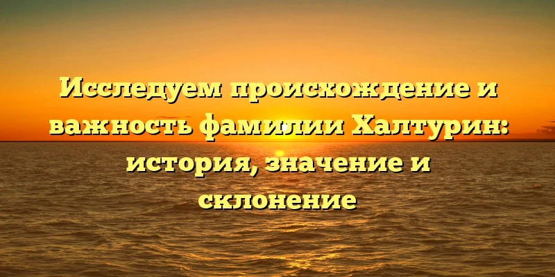 Исследуем происхождение и важность фамилии Халтурин: история, значение и склонение