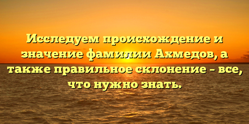 Исследуем происхождение и значение фамилии Ахмедов, а также правильное склонение – все, что нужно знать.