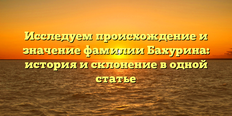 Исследуем происхождение и значение фамилии Бахурина: история и склонение в одной статье