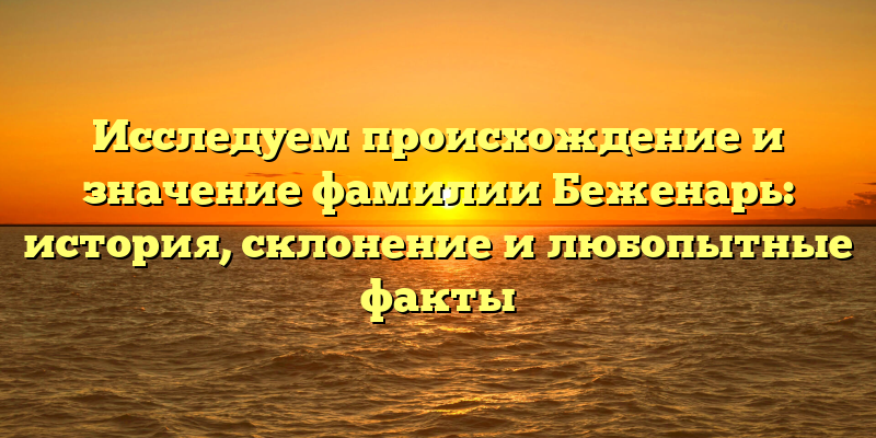 Исследуем происхождение и значение фамилии Беженарь: история, склонение и любопытные факты