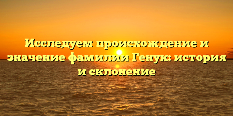 Исследуем происхождение и значение фамилии Генук: история и склонение