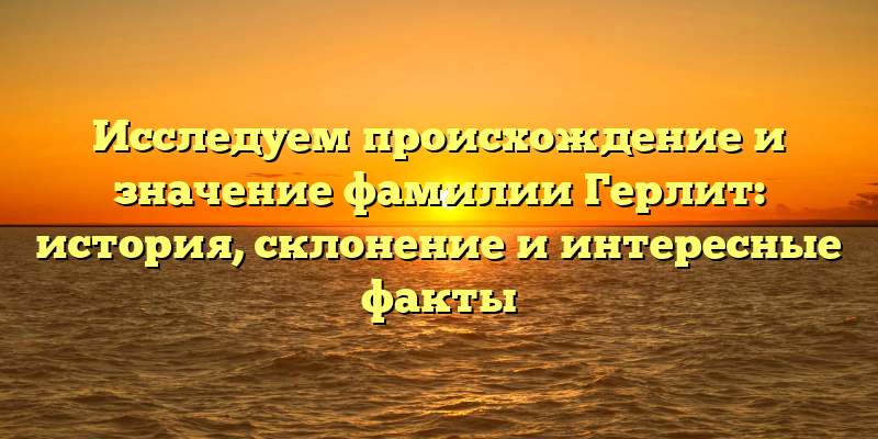 Исследуем происхождение и значение фамилии Герлит: история, склонение и интересные факты