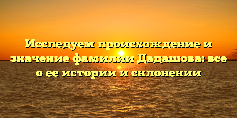 Исследуем происхождение и значение фамилии Дадашова: все о ее истории и склонении