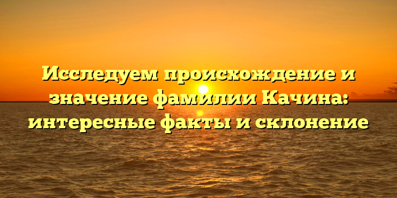 Исследуем происхождение и значение фамилии Качина: интересные факты и склонение