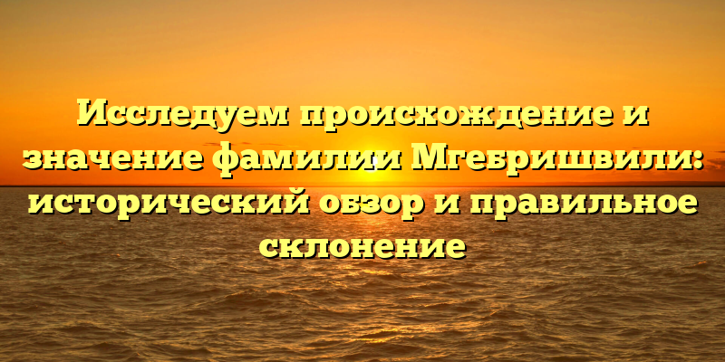 Исследуем происхождение и значение фамилии Мгебришвили: исторический обзор и правильное склонение