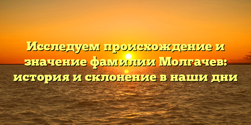Исследуем происхождение и значение фамилии Молгачев: история и склонение в наши дни