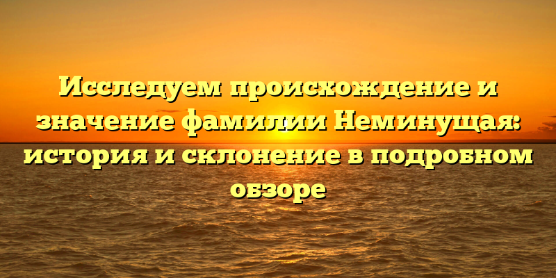 Исследуем происхождение и значение фамилии Неминущая: история и склонение в подробном обзоре