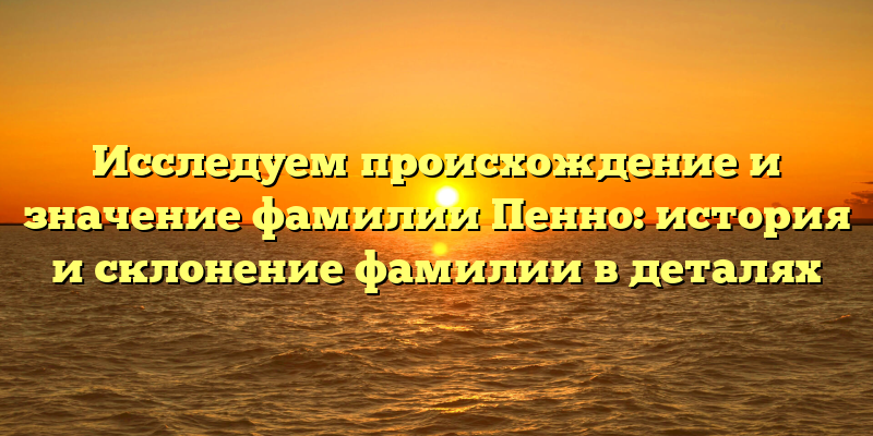 Исследуем происхождение и значение фамилии Пенно: история и склонение фамилии в деталях