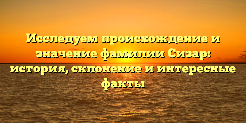 Исследуем происхождение и значение фамилии Сизар: история, склонение и интересные факты