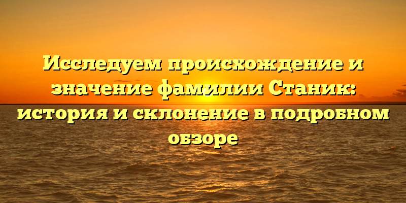 Исследуем происхождение и значение фамилии Станик: история и склонение в подробном обзоре