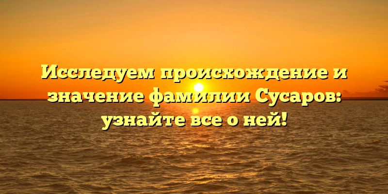 Исследуем происхождение и значение фамилии Сусаров: узнайте все о ней!