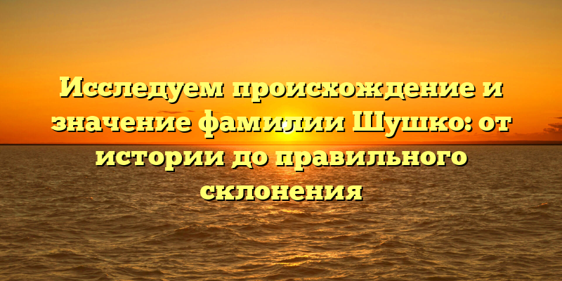 Исследуем происхождение и значение фамилии Шушко: от истории до правильного склонения