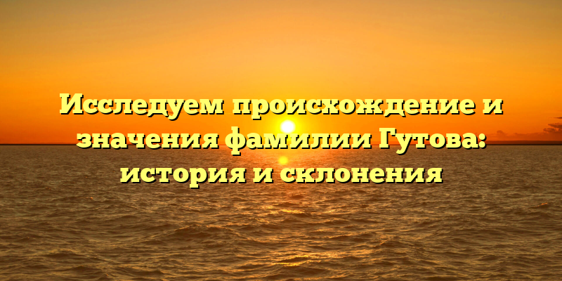 Исследуем происхождение и значения фамилии Гутова: история и склонения
