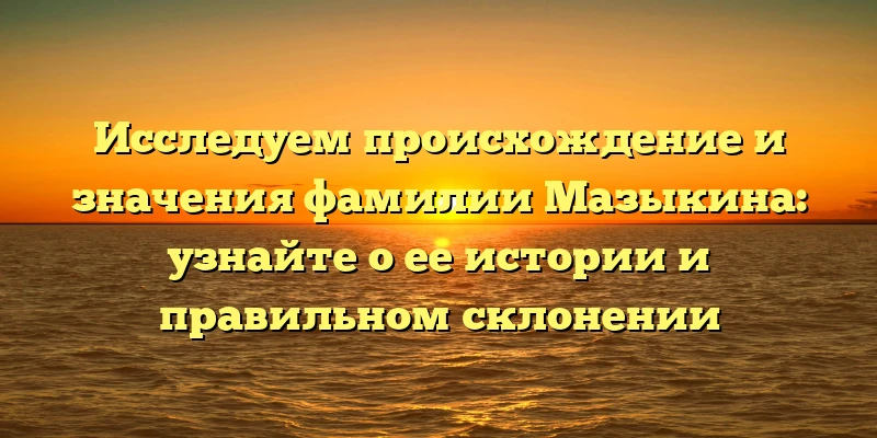 Исследуем происхождение и значения фамилии Мазыкина: узнайте о ее истории и правильном склонении Исследуем происхождение и значения фамилии Мазыкина: узнайте о ее истории и правильном склонении