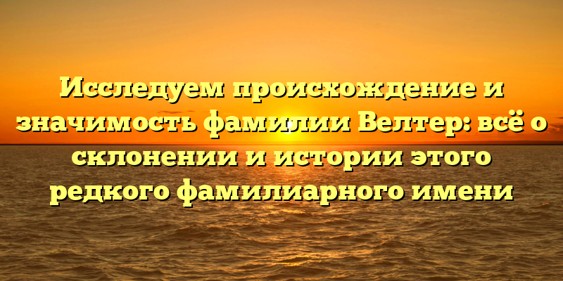 Исследуем происхождение и значимость фамилии Велтер: всё о склонении и истории этого редкого фамилиарного имени