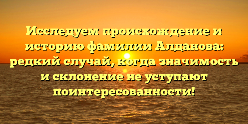 Исследуем происхождение и историю фамилии Алданова: редкий случай, когда значимость и склонение не уступают поинтересованности!