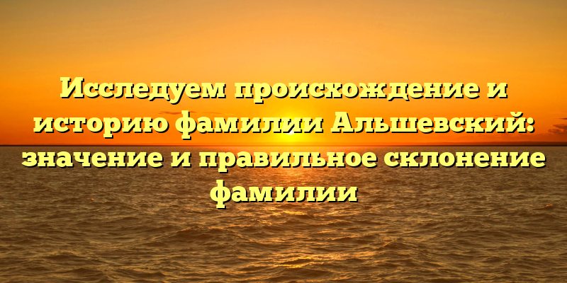 Исследуем происхождение и историю фамилии Альшевский: значение и правильное склонение фамилии