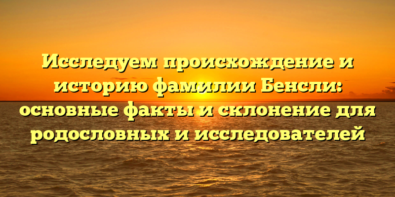 Исследуем происхождение и историю фамилии Бенсли: основные факты и склонение для родословных и исследователей