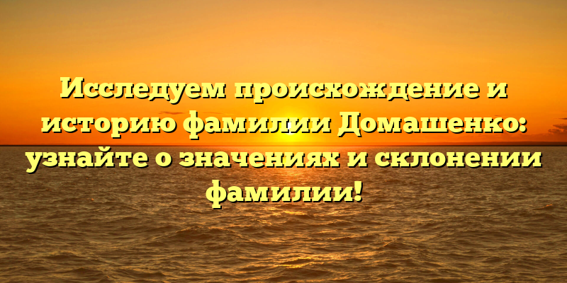 Исследуем происхождение и историю фамилии Домашенко: узнайте о значениях и склонении фамилии!