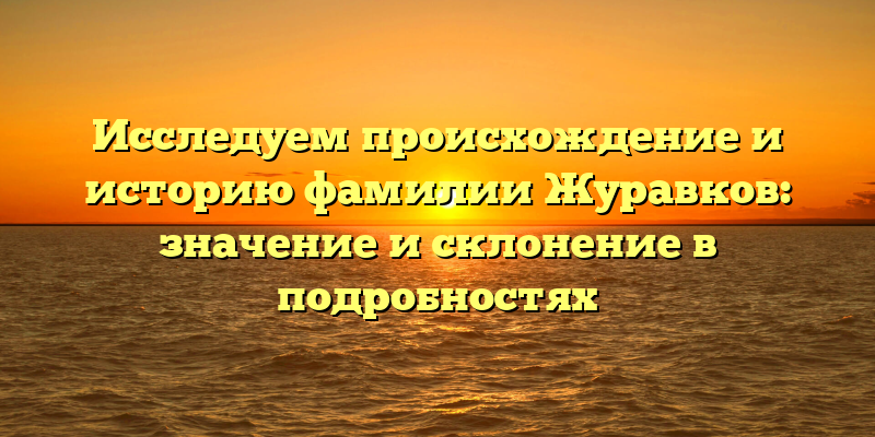 Исследуем происхождение и историю фамилии Журавков: значение и склонение в подробностях