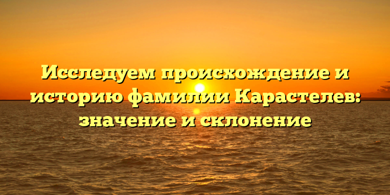 Исследуем происхождение и историю фамилии Карастелев: значение и склонение