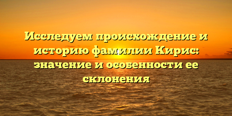 Исследуем происхождение и историю фамилии Кирис: значение и особенности ее склонения