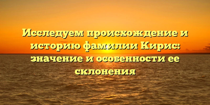 Исследуем происхождение и историю фамилии Кирис: значение и особенности ее склонения