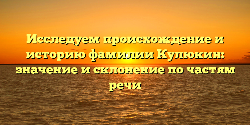 Исследуем происхождение и историю фамилии Кулюкин: значение и склонение по частям речи