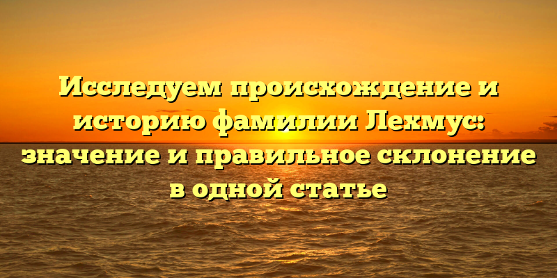 Исследуем происхождение и историю фамилии Лехмус: значение и правильное склонение в одной статье