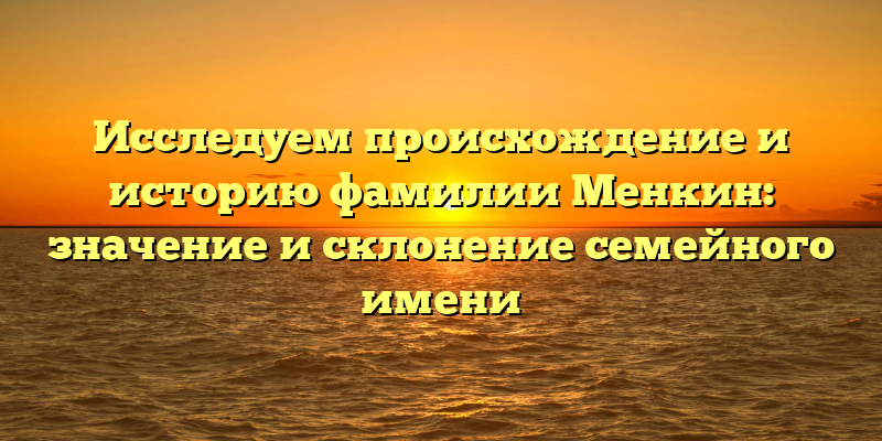 Исследуем происхождение и историю фамилии Менкин: значение и склонение семейного имени