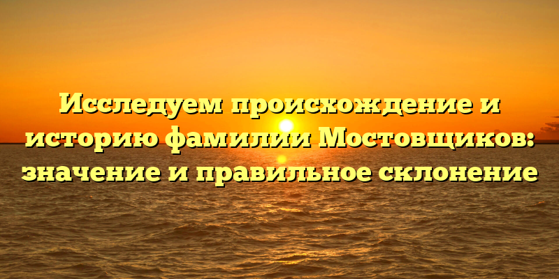 Исследуем происхождение и историю фамилии Мостовщиков: значение и правильное склонение