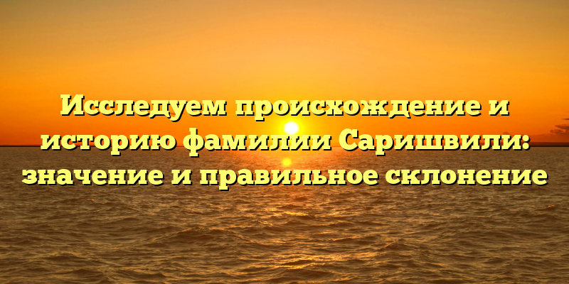 Исследуем происхождение и историю фамилии Саришвили: значение и правильное склонение