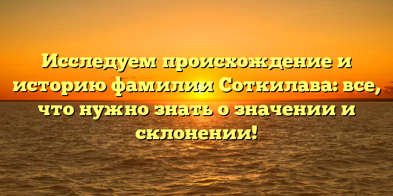 Исследуем происхождение и историю фамилии Соткилава: все, что нужно знать о значении и склонении!