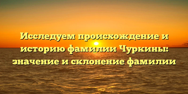 Исследуем происхождение и историю фамилии Чуркины: значение и склонение фамилии Исследуем происхождение и историю фамилии Чуркины: значение и склонение фамилии