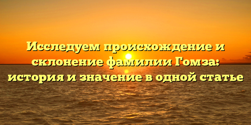 Исследуем происхождение и склонение фамилии Гомза: история и значение в одной статье