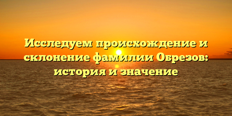 Исследуем происхождение и склонение фамилии Обрезов: история и значение