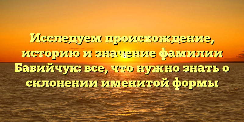 Исследуем происхождение, историю и значение фамилии Бабийчук: все, что нужно знать о склонении именитой формы
