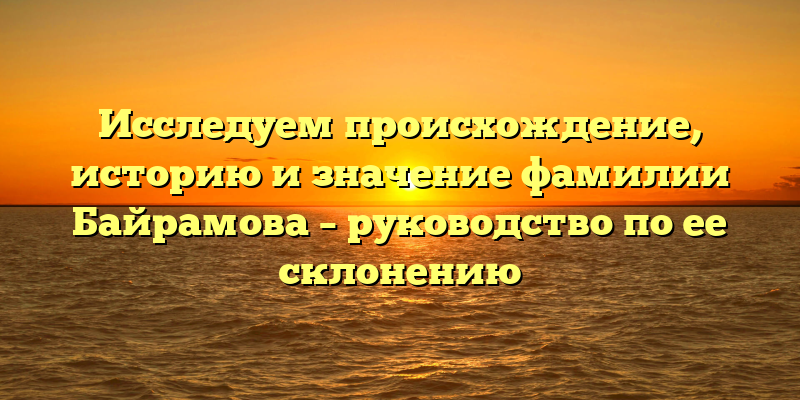 Исследуем происхождение, историю и значение фамилии Байрамова – руководство по ее склонению