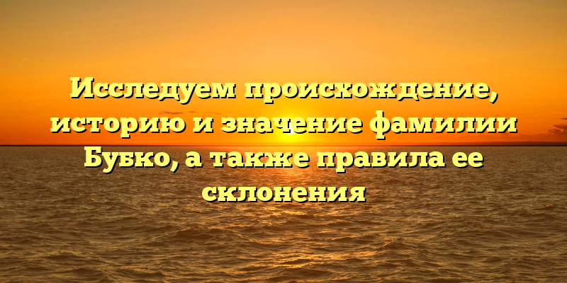 Исследуем происхождение, историю и значение фамилии Бубко, а также правила ее склонения