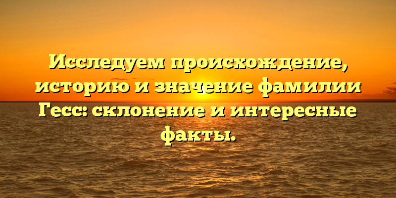 Исследуем происхождение, историю и значение фамилии Гесс: склонение и интересные факты.