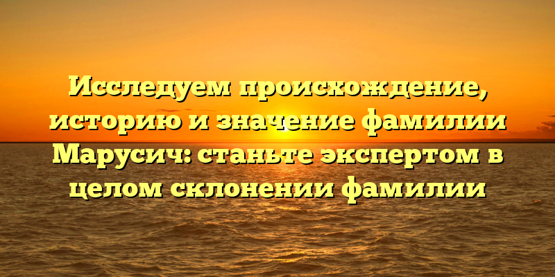 Исследуем происхождение, историю и значение фамилии Марусич: станьте экспертом в целом склонении фамилии
