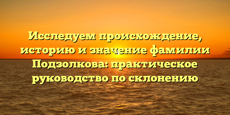 Исследуем происхождение, историю и значение фамилии Подзолкова: практическое руководство по склонению