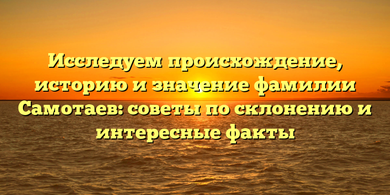 Исследуем происхождение, историю и значение фамилии Самотаев: советы по склонению и интересные факты