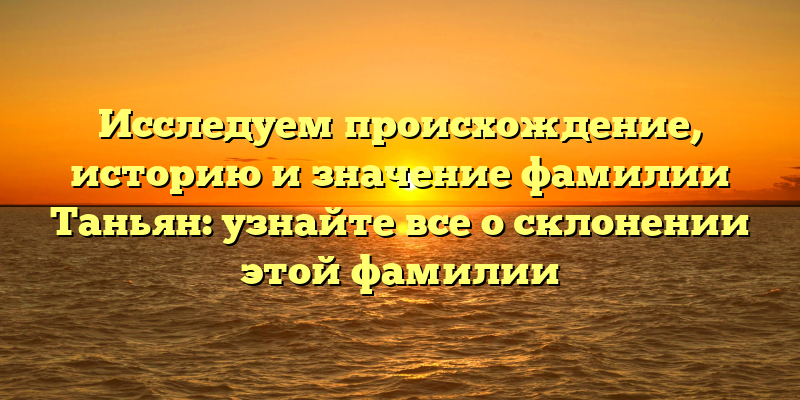 Исследуем происхождение, историю и значение фамилии Таньян: узнайте все о склонении этой фамилии