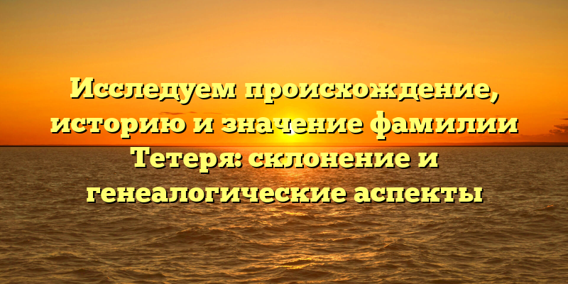 Исследуем происхождение, историю и значение фамилии Тетеря: склонение и генеалогические аспекты