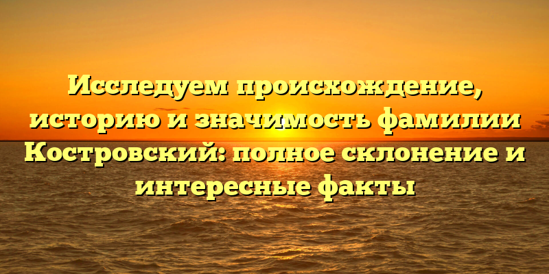 Исследуем происхождение, историю и значимость фамилии Костровский: полное склонение и интересные факты
